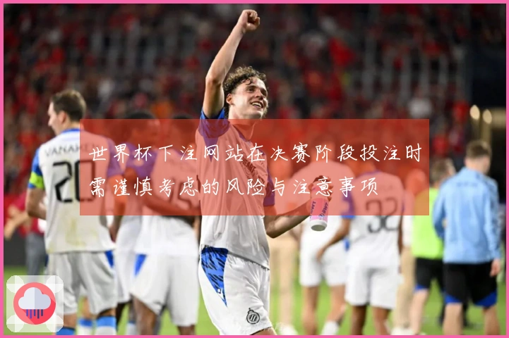 世界杯下注网站在决赛阶段投注时需谨慎考虑的风险与注意事项