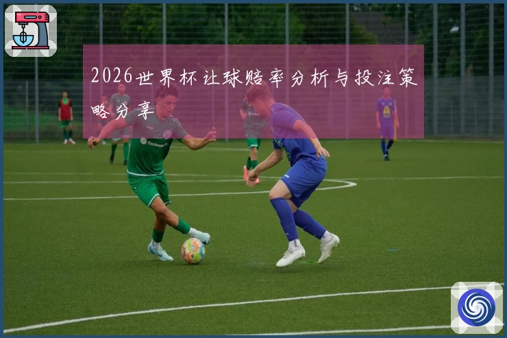 2026世界杯让球赔率分析与投注策略分享